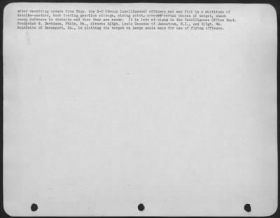 General > After receiving orders from Hdqs. the S-2 (Group Intelligence) officers and men fill in a multitude of details-weather, bomb loading, gasoline mileage, aiming point, pore over aerial photos of target, check enemy defenses in vicinity and then they